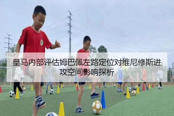 皇马内部评估姆巴佩左路定位对维尼修斯进攻空间影响探析