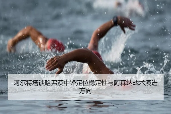 阿尔特塔谈哈弗茨中锋定位稳定性与阿森纳战术演进方向